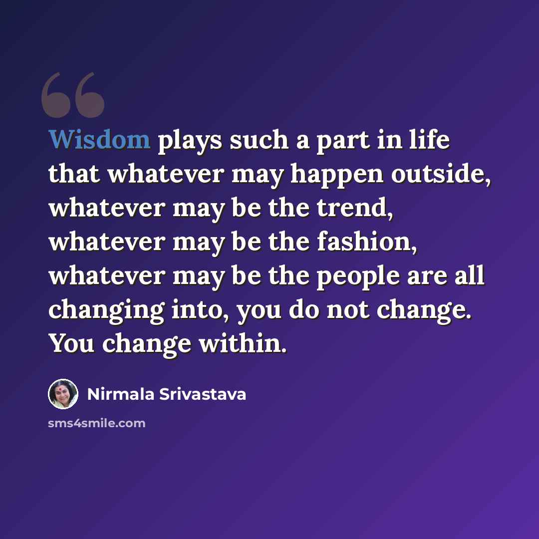 “Wisdom plays such a part in life that whatever may happen outside, whatever may be the trend, whatever may be the fashion, whatever may be the people are all changing into, you do not change. You change within.” quote by Nirmala Srivastava