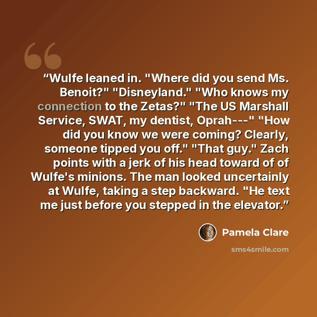 “Wulfe leaned in. "Where did you send Ms. Benoit?" "Disneyland." "Who knows my connection to the Zetas?" "The US Marshall Service, SWAT, my dentist, Oprah---" "How did you know we were coming? Clearly, someone tipped you off." "That guy." Zach points with a jerk of his head toward of of Wulfe's…” quote by Pamela Clare