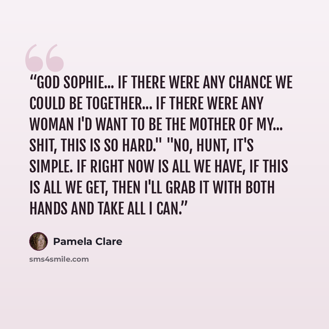 “God Sophie... If there were any chance we could be together... If there were any woman I'd want to be the mother of my... Shit, this is so hard." "No, Hunt, it's simple. If right now is all we have, if this is all we get, then I'll grab it with both hands and take all I can.” quote by Pamela Clare