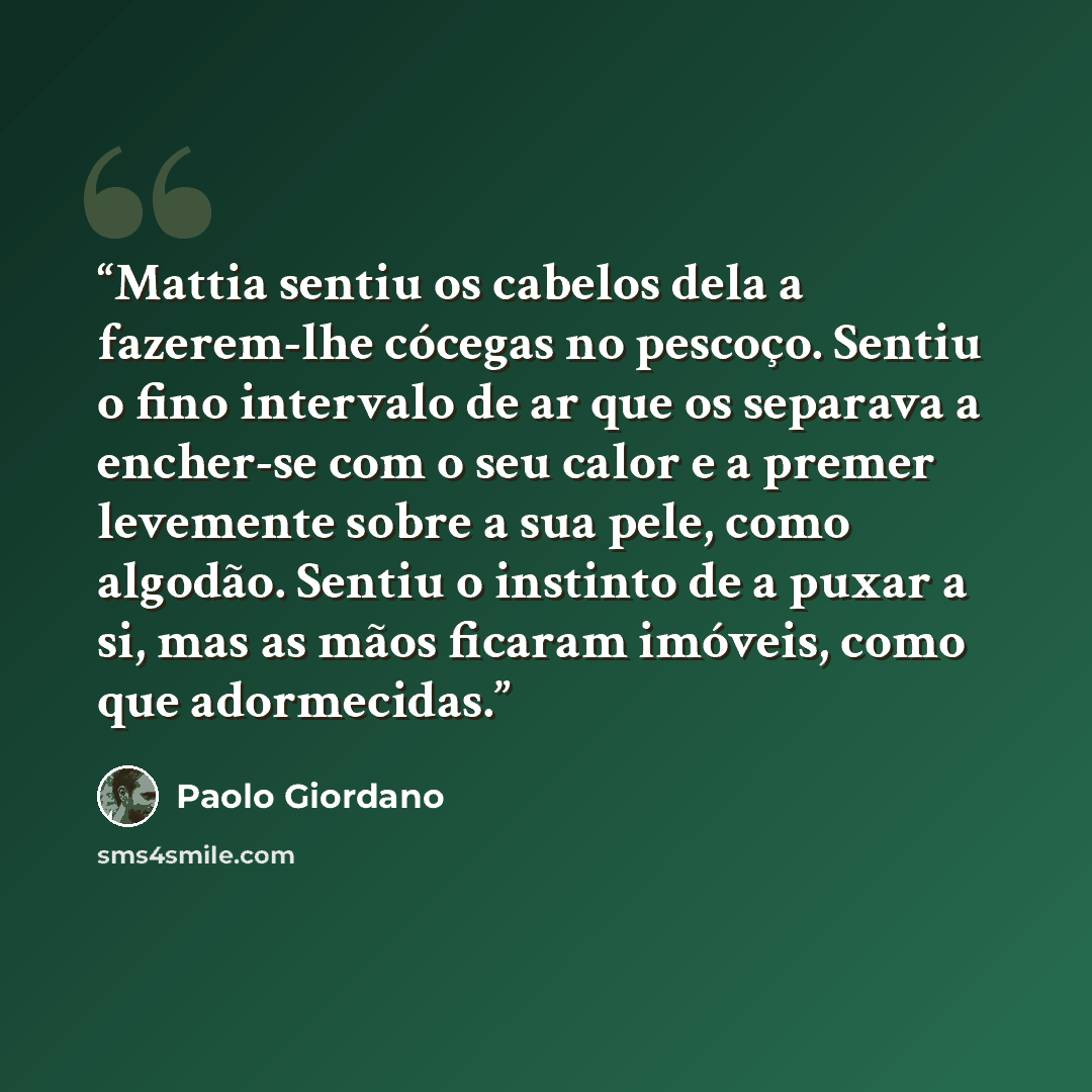 “Mattia sentiu os cabelos dela a fazerem-lhe cócegas no pescoço. Sentiu o fino intervalo de ar que os separava a encher-se com o seu calor e a premer levemente sobre a sua pele, como algodão. Sentiu o instinto de a puxar a si, mas as mãos ficaram imóveis, como que adormecidas.” quote by Paolo Giordano