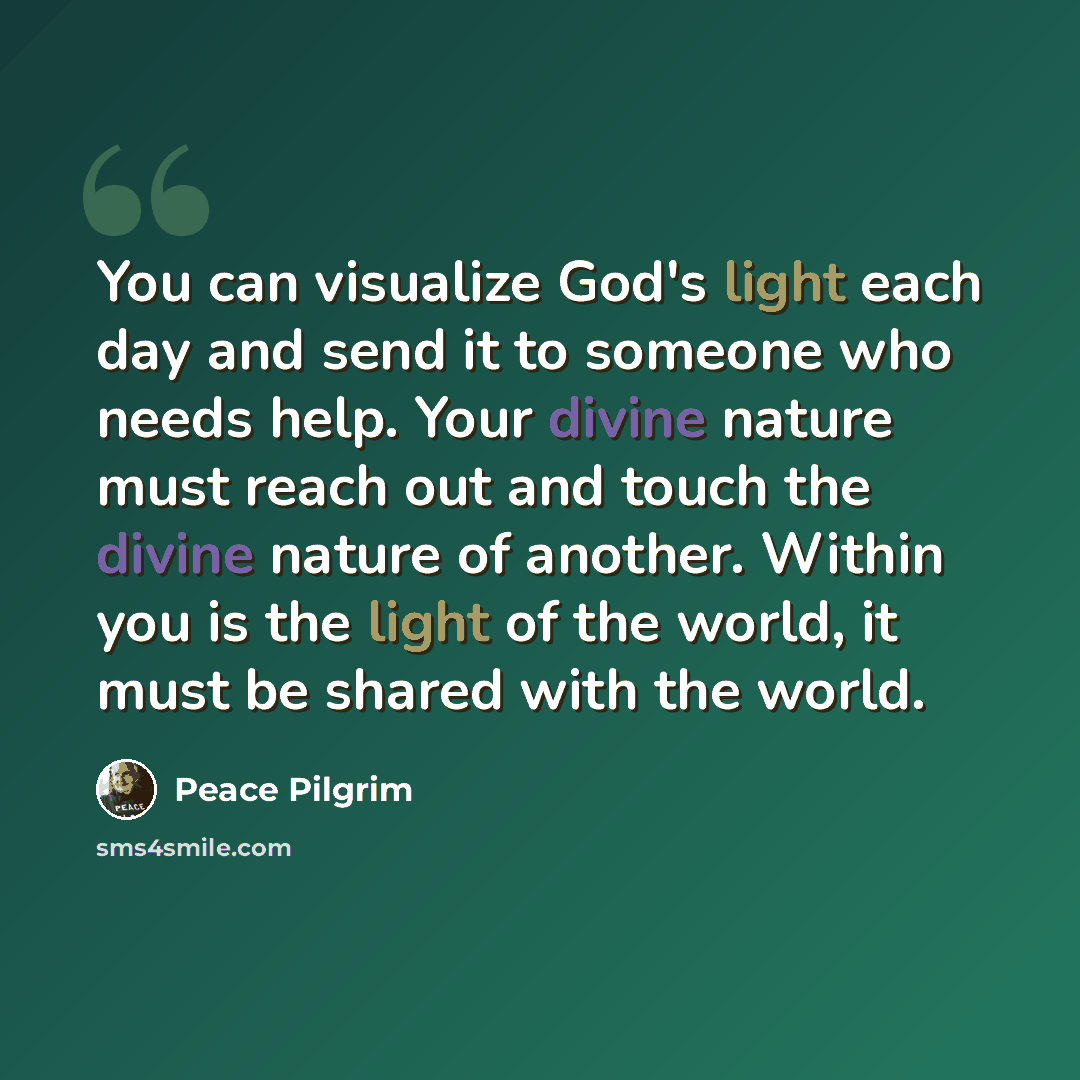 “You can visualize God's light each day and send it to someone who needs help. Your divine nature must reach out and touch the divine nature of another. Within you is the light of the world, it must be shared with the world.” quote by Peace Pilgrim