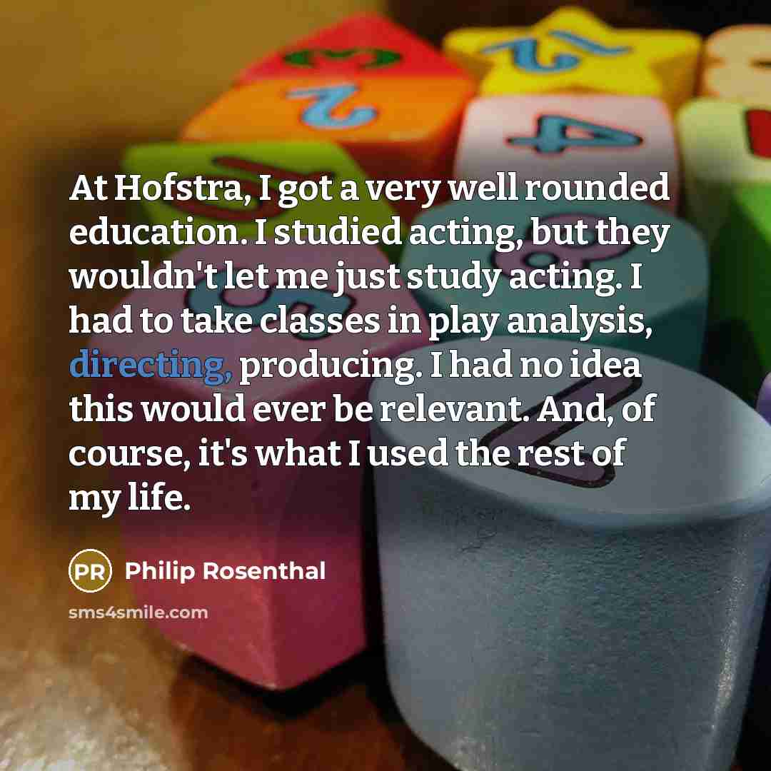 “At Hofstra, I got a very well rounded education. I studied acting, but they wouldn't let me just study acting. I had to take classes in play analysis, directing, producing. I had no idea this would ever be relevant. And, of course, it's what I used the rest of my life.” quote by Philip Rosenthal