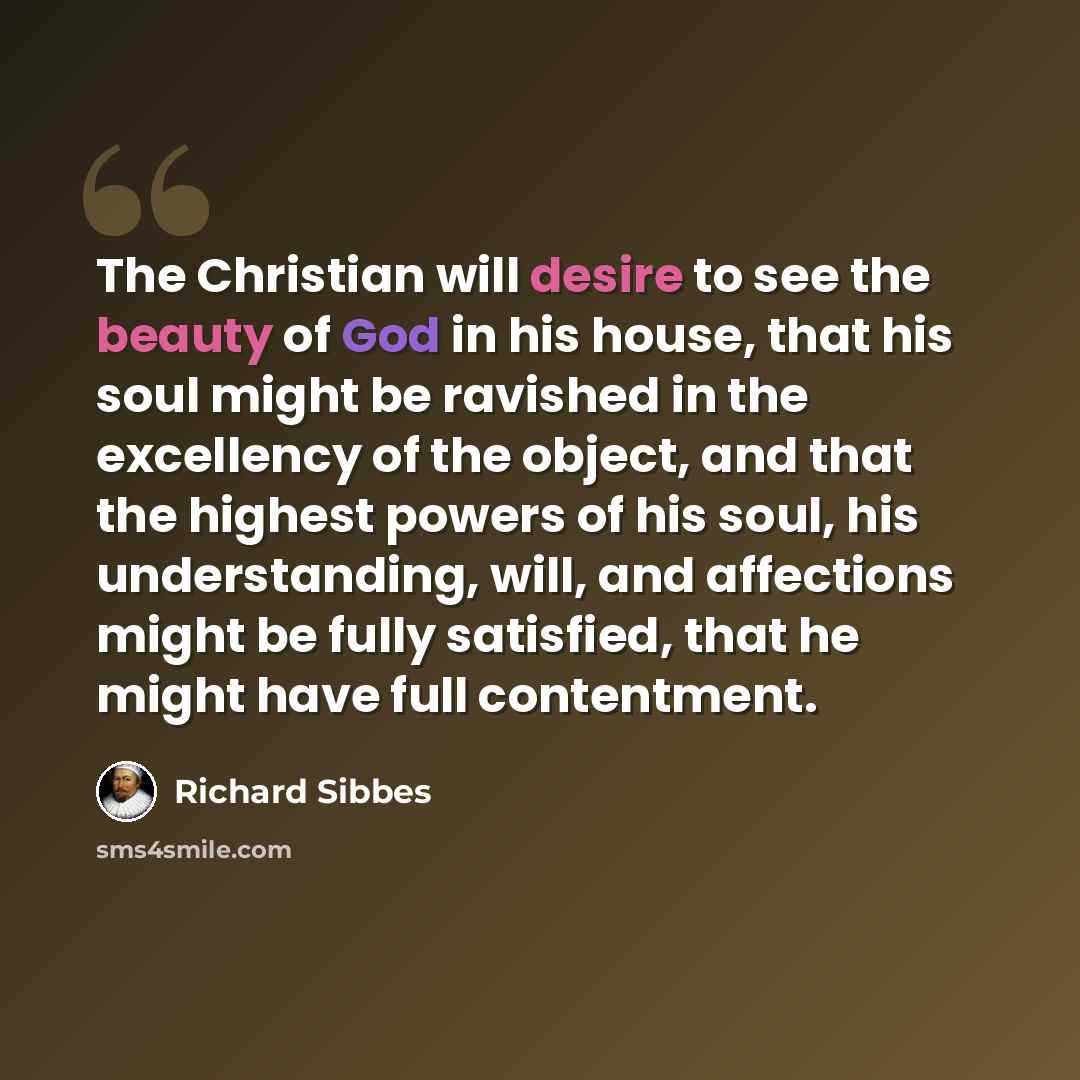 “The Christian will desire to see the beauty of God in his house, that his soul might be ravished in the excellency of the object, and that the highest powers of his soul, his understanding, will, and affections might be fully satisfied, that he might have full contentment.” quote by Richard Sibbes