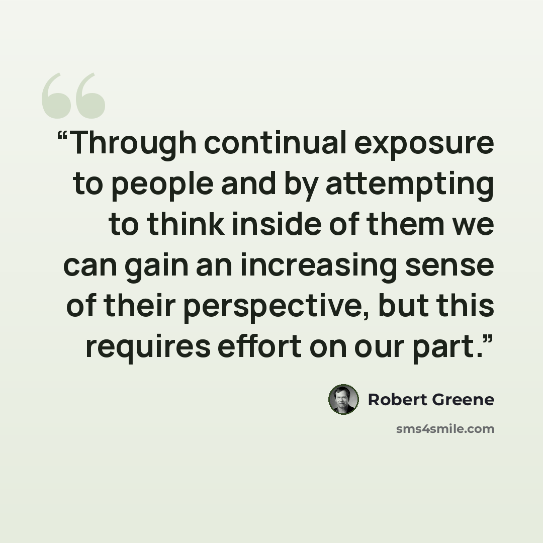 “Through continual exposure to people and by attempting to think inside of them we can gain an increasing sense of their perspective, but this requires effort on our part.” quote by Robert Greene