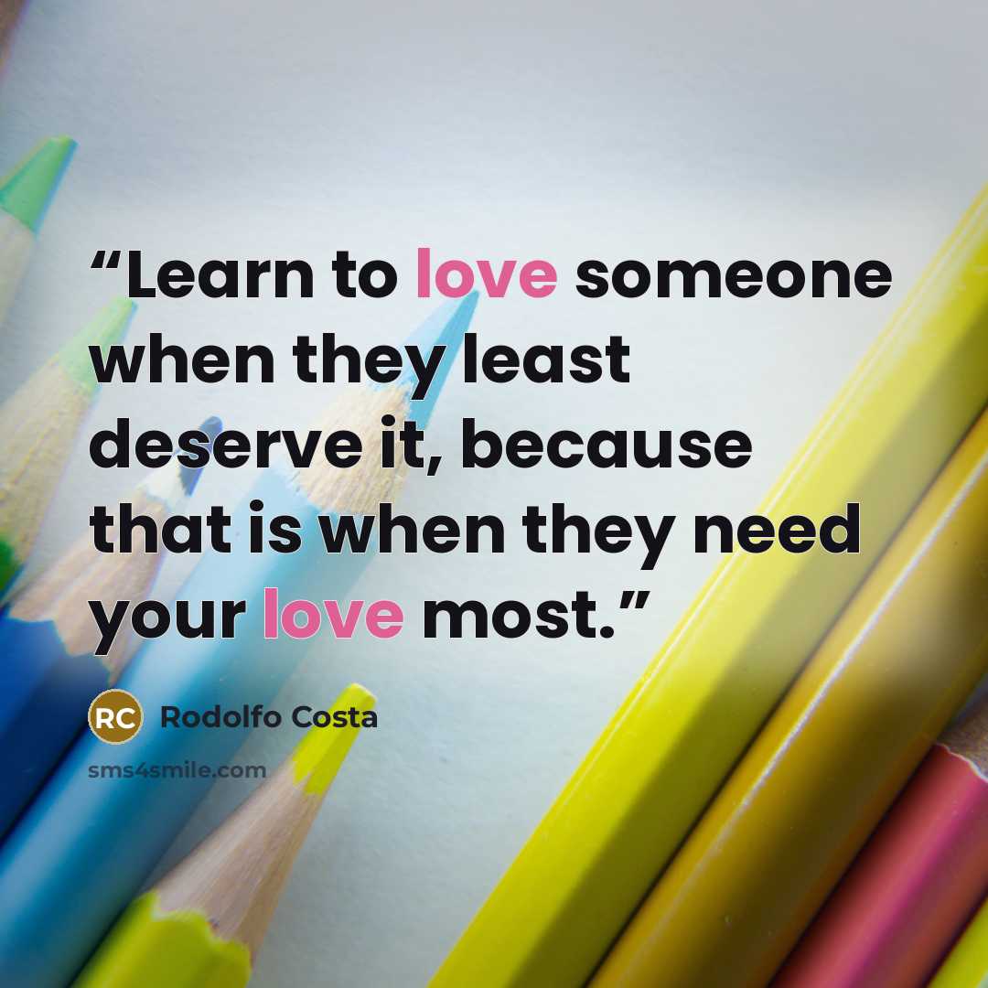 “Learn to love someone when they least deserve it, because that is when they need your love most.” quote by Rodolfo Costa