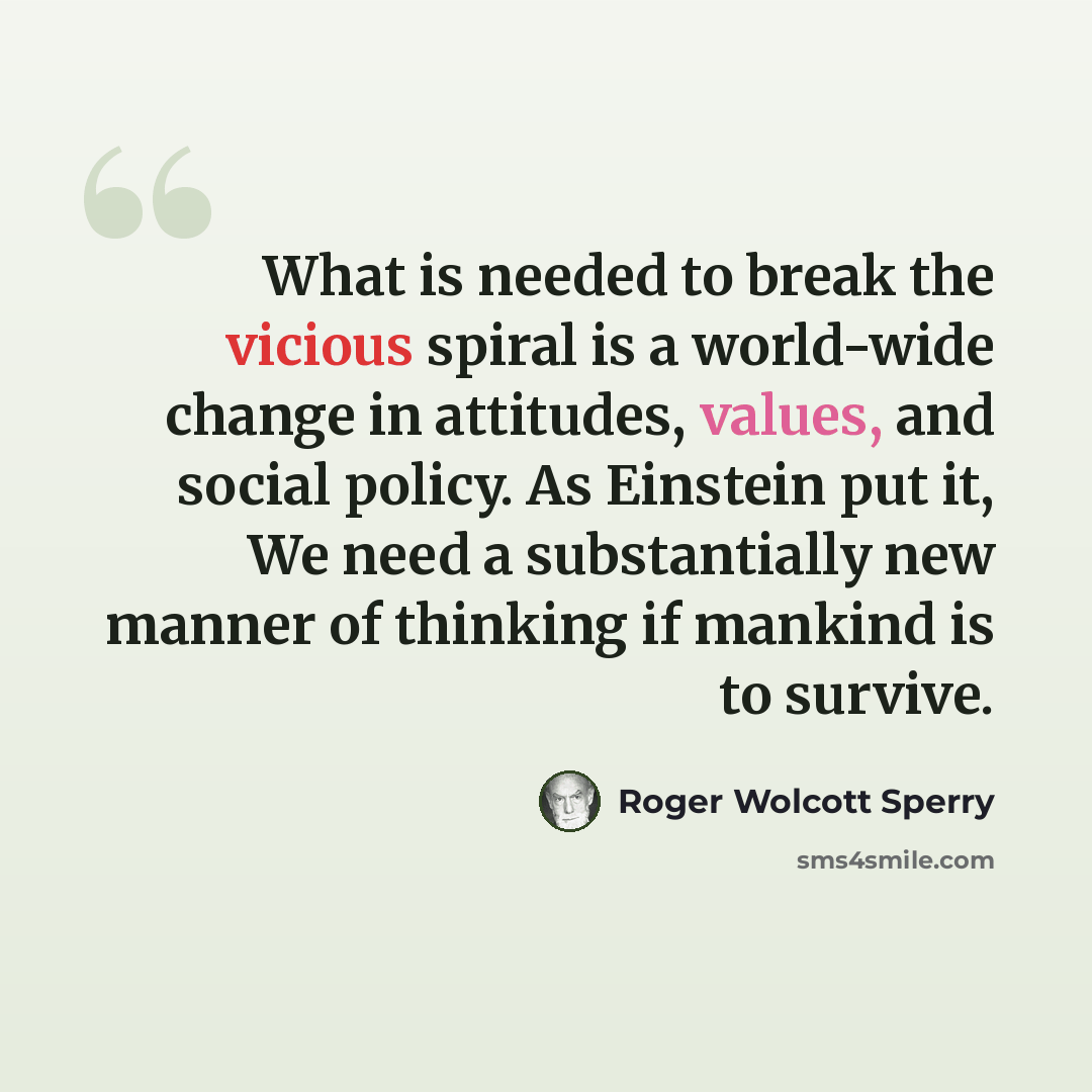“What is needed to break the vicious spiral is a world-wide change in attitudes, values, and social policy. As Einstein put it, We need a substantially new manner of thinking if mankind is to survive.” quote by Roger Wolcott Sperry