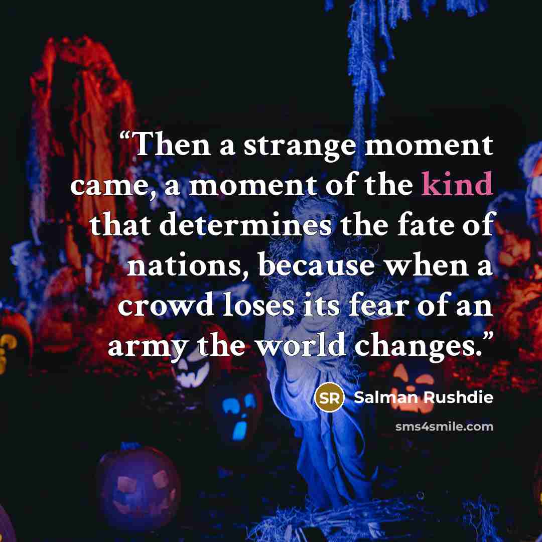 “Then a strange moment came, a moment of the kind that determines the fate of nations, because when a crowd loses its fear of an army the world changes.” quote by Salman Rushdie