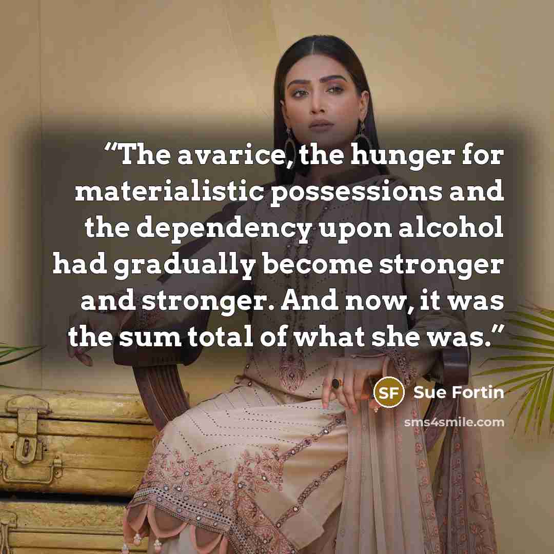 “The avarice, the hunger for materialistic possessions and the dependency upon alcohol had gradually become stronger and stronger. And now, it was the sum total of what she was.” quote by Sue Fortin