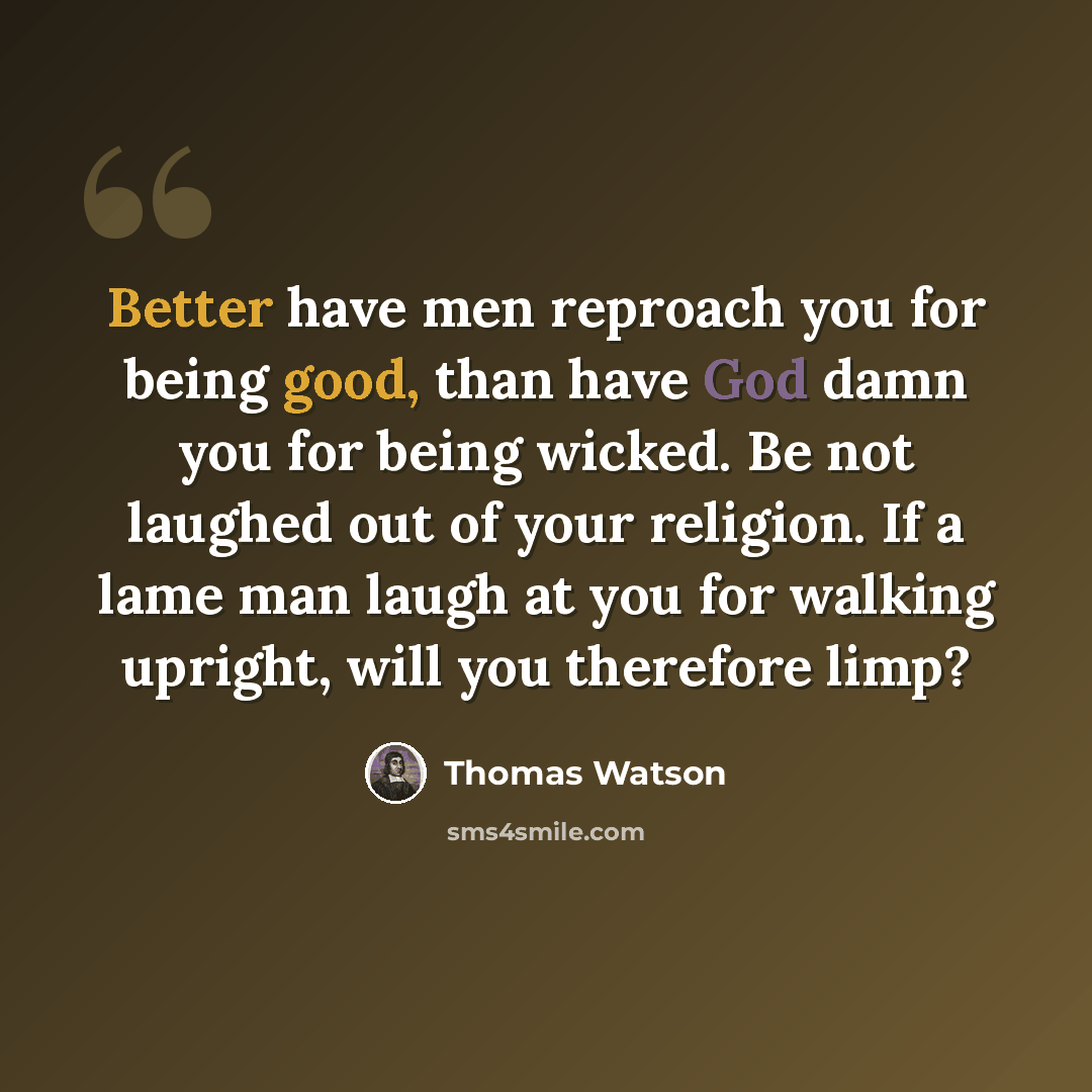 “Better have men reproach you for being good, than have God damn you for being wicked. Be not laughed out of your religion. If a lame man laugh at you for walking upright, will you therefore limp?” quote by Thomas Watson