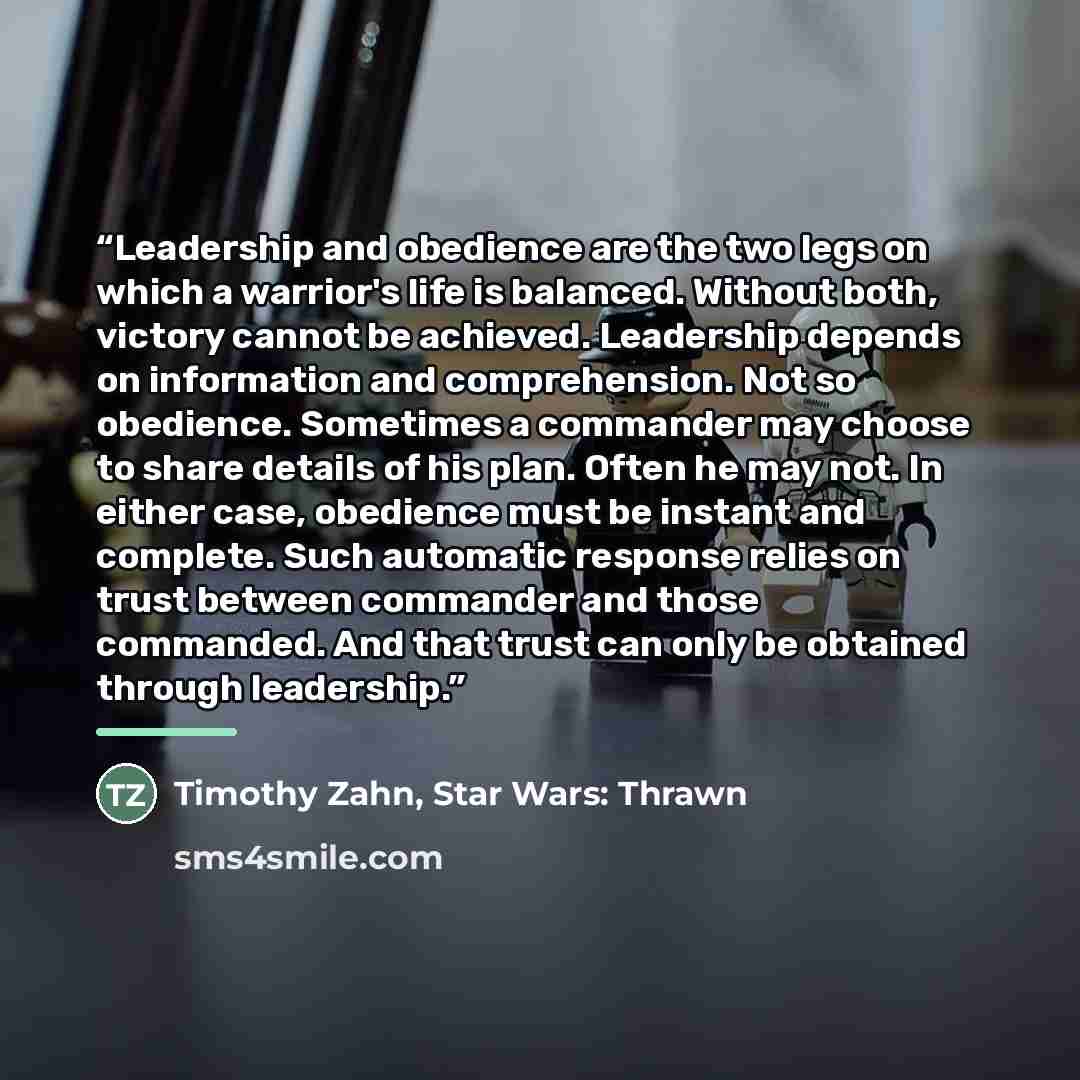 “Leadership and obedience are the two legs on which a warrior's life is balanced. Without both, victory cannot be achieved. Leadership depends on information and comprehension. Not so obedience. Sometimes a commander may choose to share details of his plan. Often he may not. In either case…” quote by Timothy Zahn, Star Wars: Thrawn