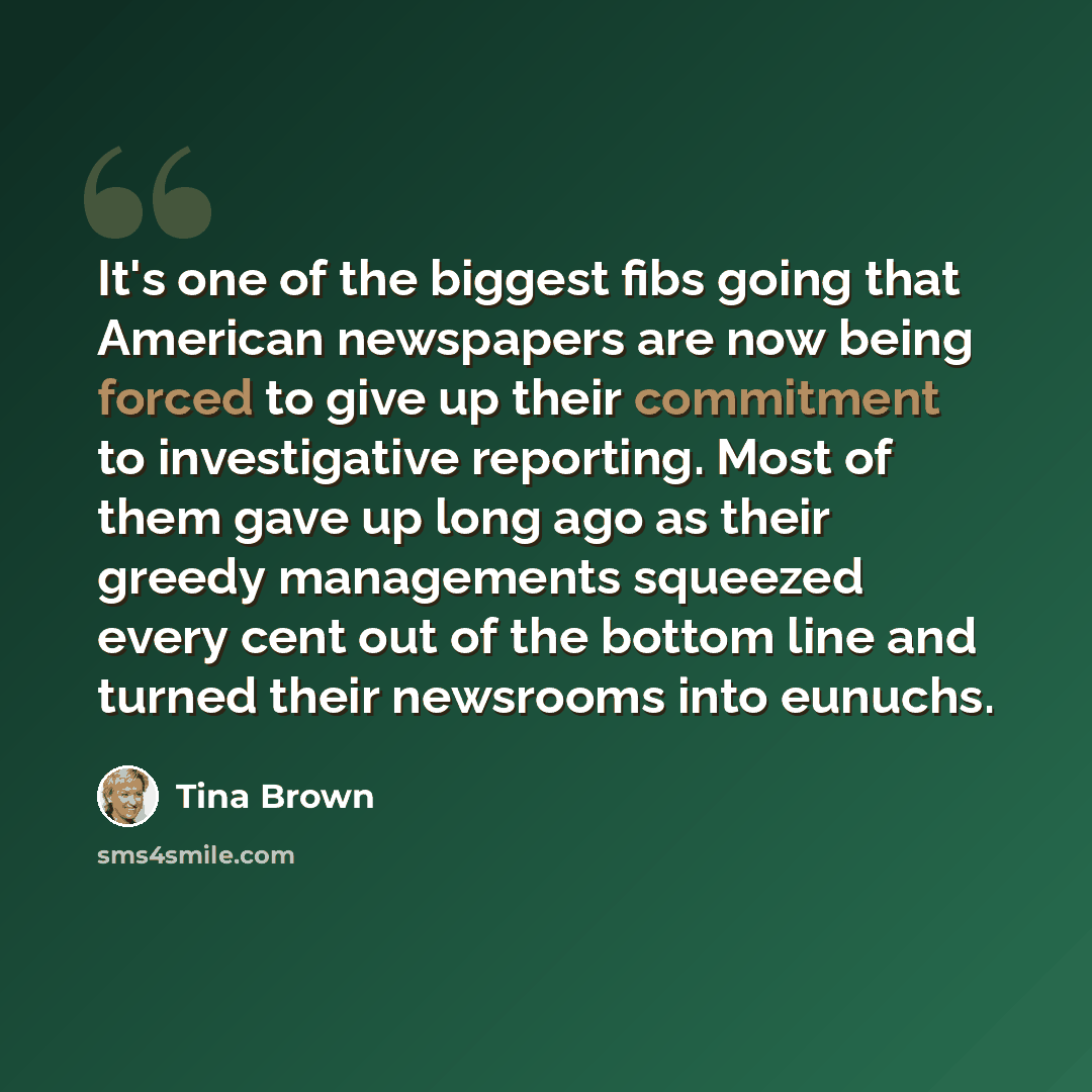 “It's one of the biggest fibs going that American newspapers are now being forced to give up their commitment to investigative reporting. Most of them gave up long ago as their greedy managements squeezed every cent out of the bottom line and turned their newsrooms into eunuchs.” quote by Tina Brown