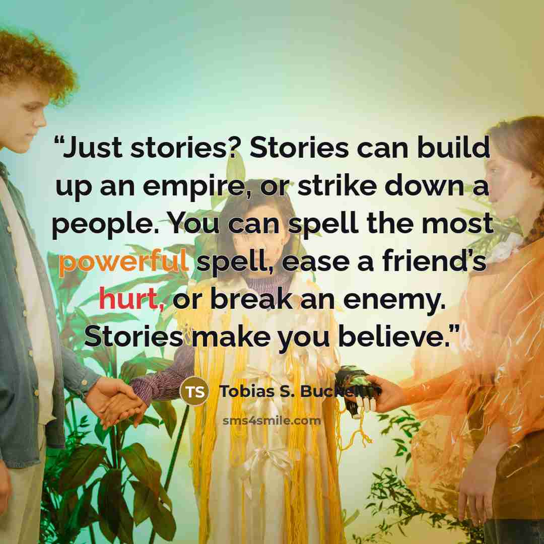 “Just stories? Stories can build up an empire, or strike down a people. You can spell the most powerful spell, ease a friend’s hurt, or break an enemy. Stories make you believe.” quote by Tobias S. Buckell
