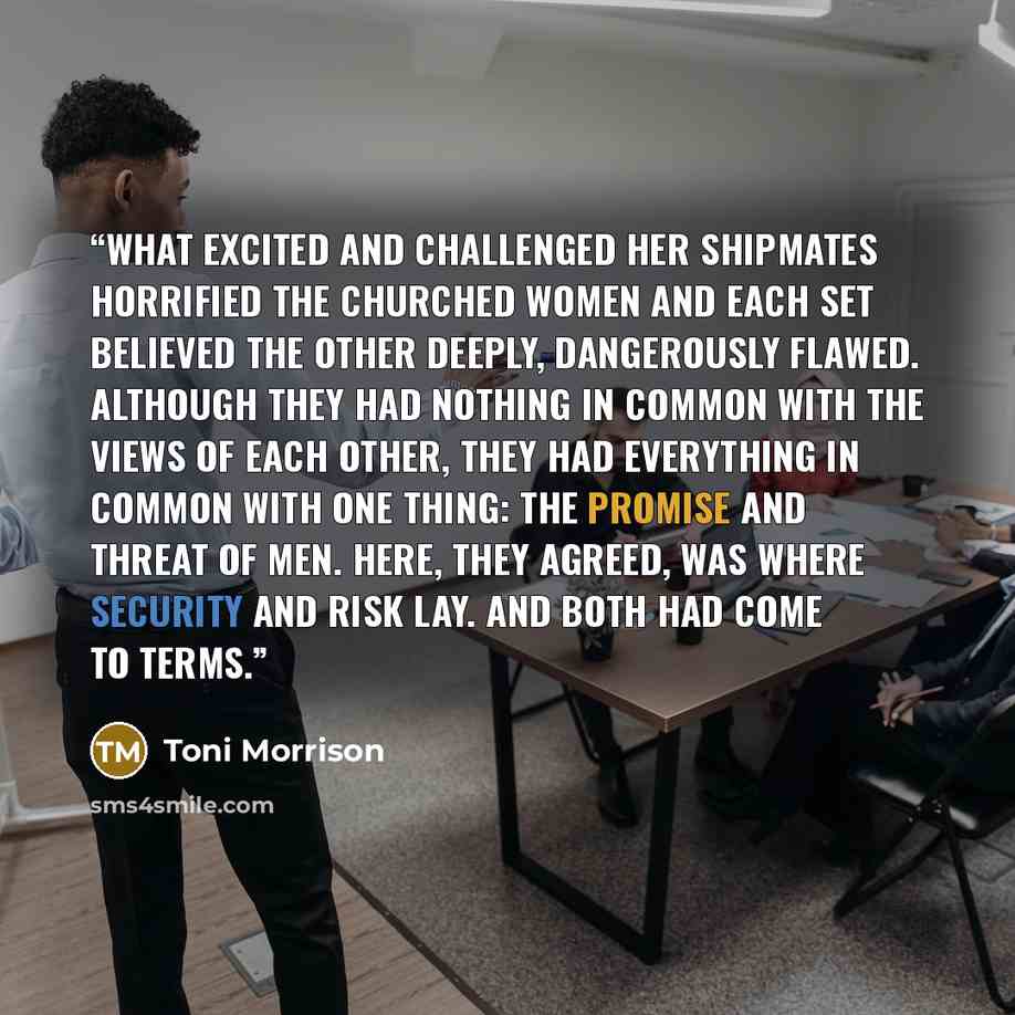 “What excited and challenged her shipmates horrified the churched women and each set believed the other deeply, dangerously flawed. Although they had nothing in common with the views of each other, they had everything in common with one thing: the promise and threat of men. Here, they agreed, was…” quote by Toni Morrison