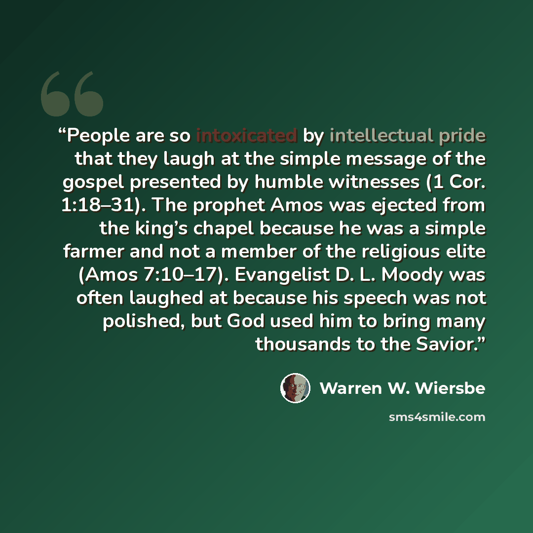 “People are so intoxicated by intellectual pride that they laugh at the simple message of the gospel presented by humble witnesses (1 Cor. 1:18–31). The prophet Amos was ejected from the king’s chapel because he was a simple farmer and not a member of the religious elite (Amos 7:10–17). Evangelist…” quote by Warren W. Wiersbe