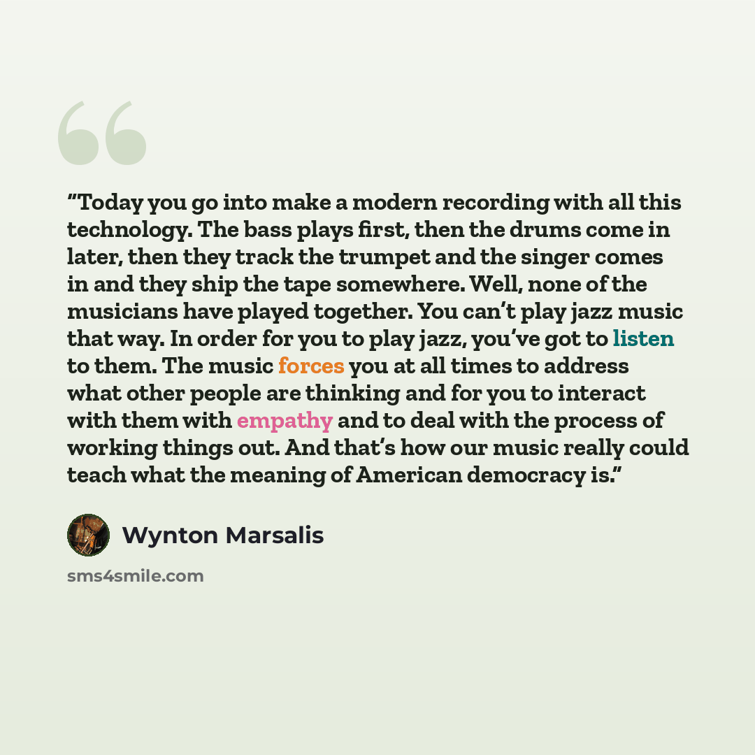 “Today you go into make a modern recording with all this technology. The bass plays first, then the drums come in later, then they track the trumpet and the singer comes in and they ship the tape somewhere. Well, none of the musicians have played together. You can’t play jazz music that way. In…” quote by Wynton Marsalis