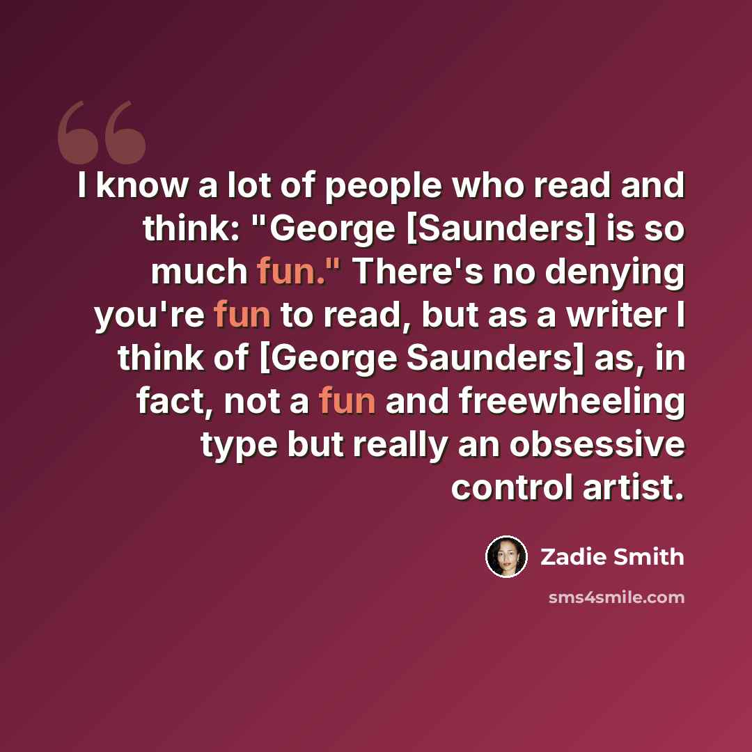 “I know a lot of people who read and think: "George [Saunders] is so much fun." There's no denying you're fun to read, but as a writer I think of [George Saunders] as, in fact, not a fun and freewheeling type but really an obsessive control artist.” quote by Zadie Smith
