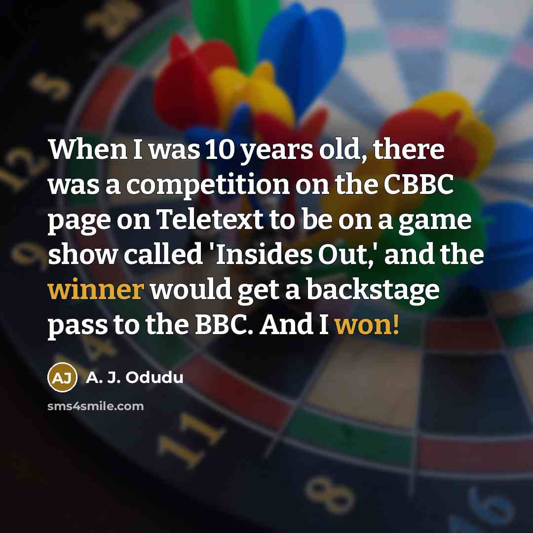 “When I was 10 years old, there was a competition on the CBBC page on Teletext to be on a game show called 'Insides Out,' and the winner would get a backstage pass to the BBC. And I won!” quote by A. J. Odudu