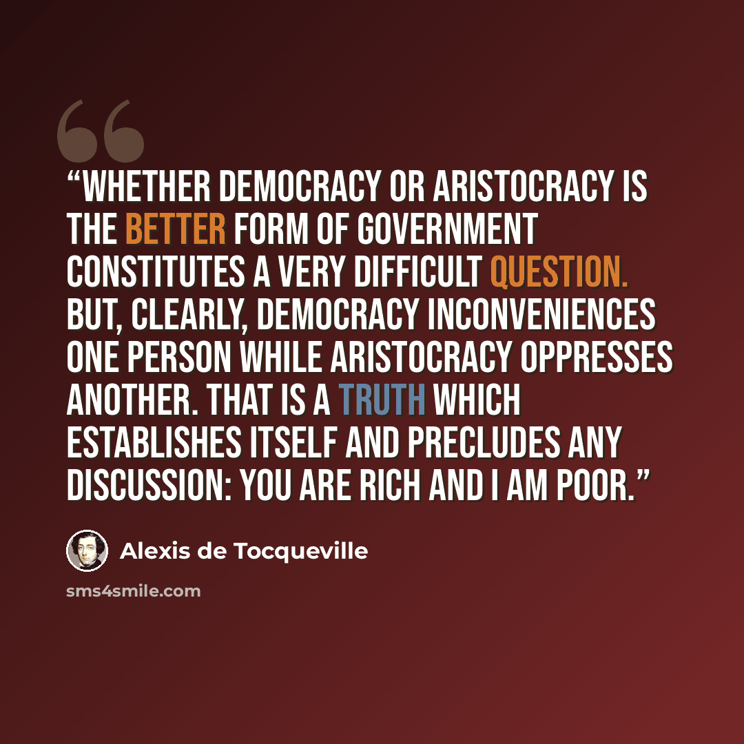 “Whether democracy or aristocracy is the better form of government constitutes a very difficult question. But, clearly, democracy inconveniences one person while aristocracy oppresses another. That is a truth which establishes itself and precludes any discussion: you are rich and I am poor.” quote by Alexis de Tocqueville