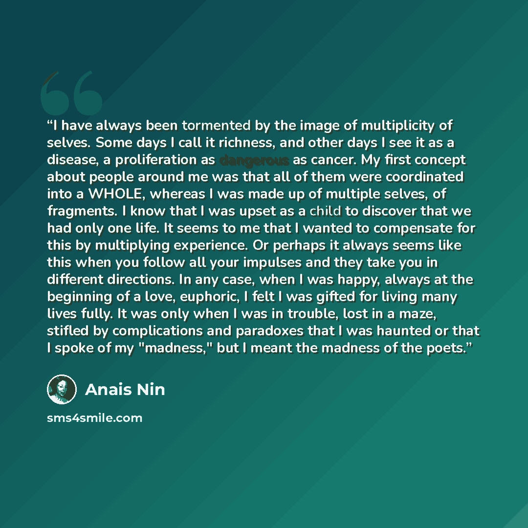 “I have always been tormented by the image of multiplicity of selves. Some days I call it richness, and other days I see it as a disease, a proliferation as dangerous as cancer. My first concept about people around me was that all of them were coordinated into a WHOLE, whereas I was made up of…” quote by Anais Nin