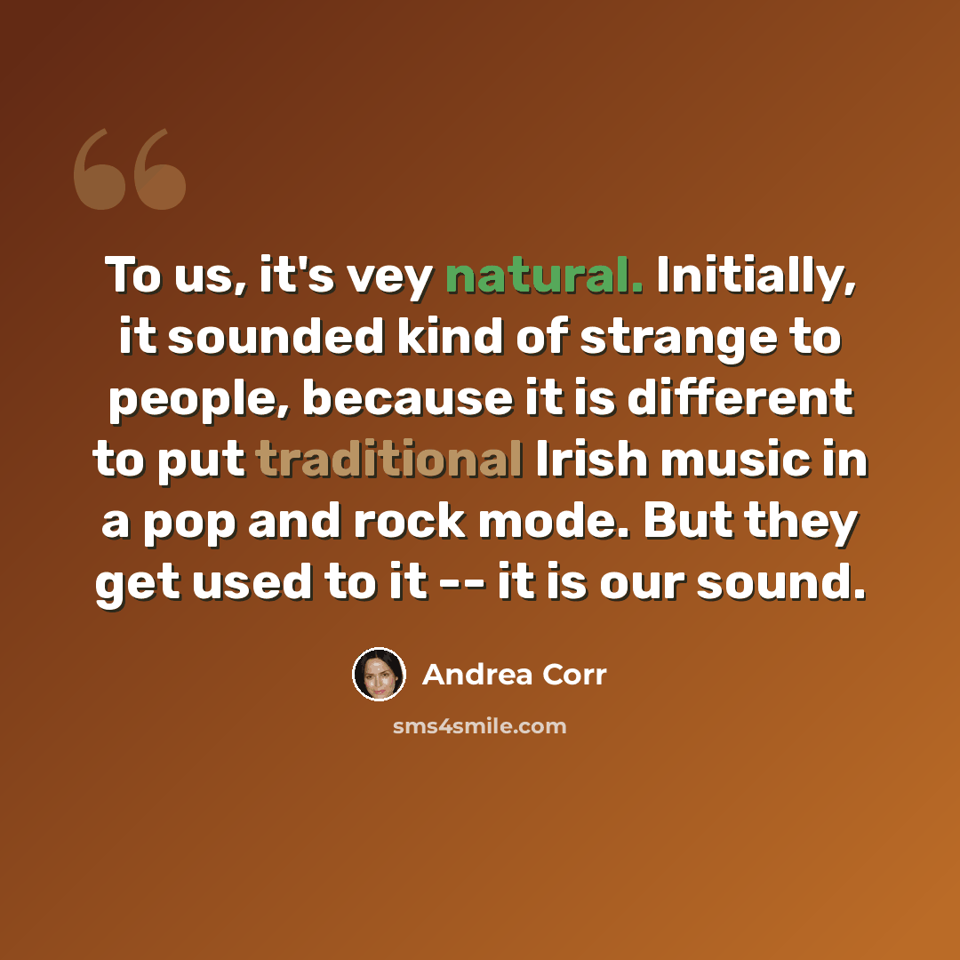 “To us, it's vey natural. Initially, it sounded kind of strange to people, because it is different to put traditional Irish music in a pop and rock mode. But they get used to it -- it is our sound.” quote by Andrea Corr