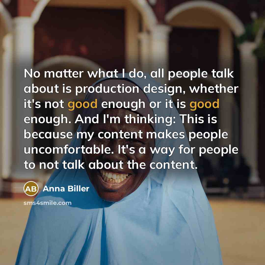 “No matter what I do, all people talk about is production design, whether it's not good enough or it is good enough. And I'm thinking: This is because my content makes people uncomfortable. It's a way for people to not talk about the content.” quote by Anna Biller