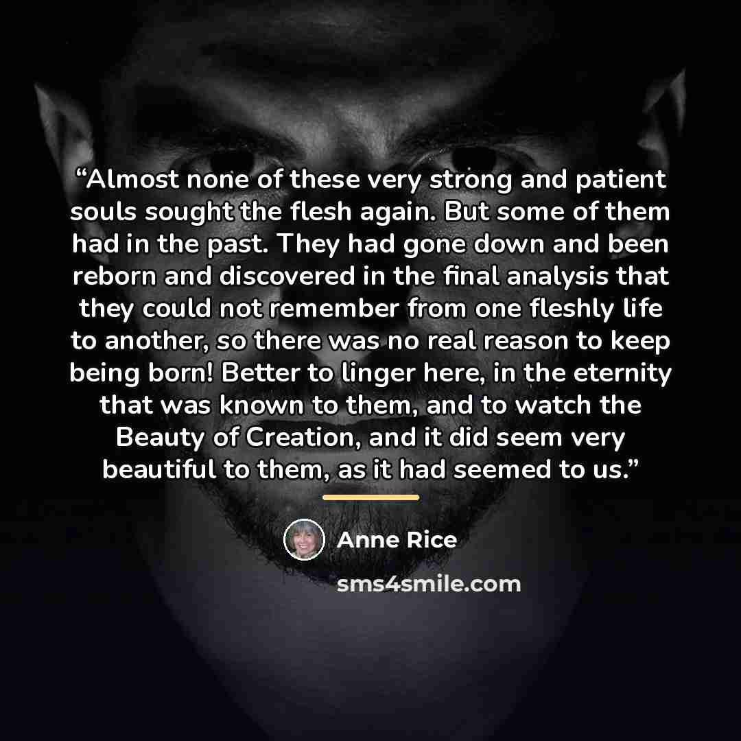 “Almost none of these very strong and patient souls sought the flesh again. But some of them had in the past. They had gone down and been reborn and discovered in the final analysis that they could not remember from one fleshly life to another, so there was no real reason to keep being born! Better…” quote by Anne Rice