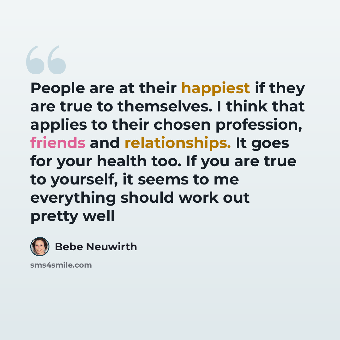 “People are at their happiest if they are true to themselves. I think that applies to their chosen profession, friends and relationships. It goes for your health too. If you are true to yourself, it seems to me everything should work out pretty well” quote by Bebe Neuwirth