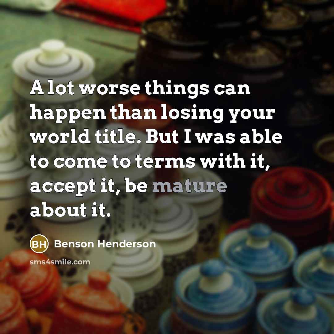 “A lot worse things can happen than losing your world title. But I was able to come to terms with it, accept it, be mature about it.” quote by Benson Henderson