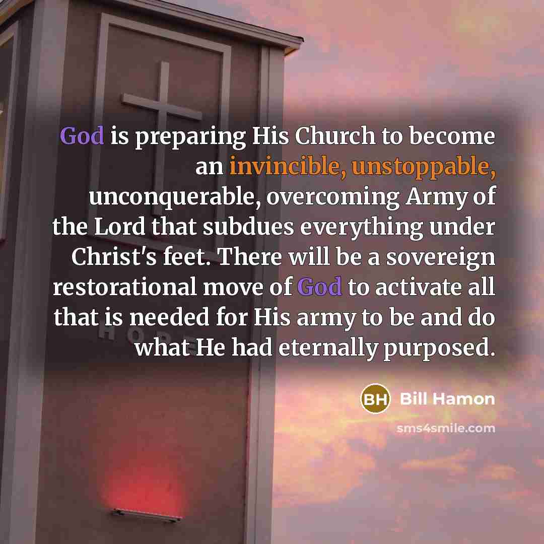 “God is preparing His Church to become an invincible, unstoppable, unconquerable, overcoming Army of the Lord that subdues everything under Christ's feet. There will be a sovereign restorational move of God to activate all that is needed for His army to be and do what He had eternally purposed.” quote by Bill Hamon