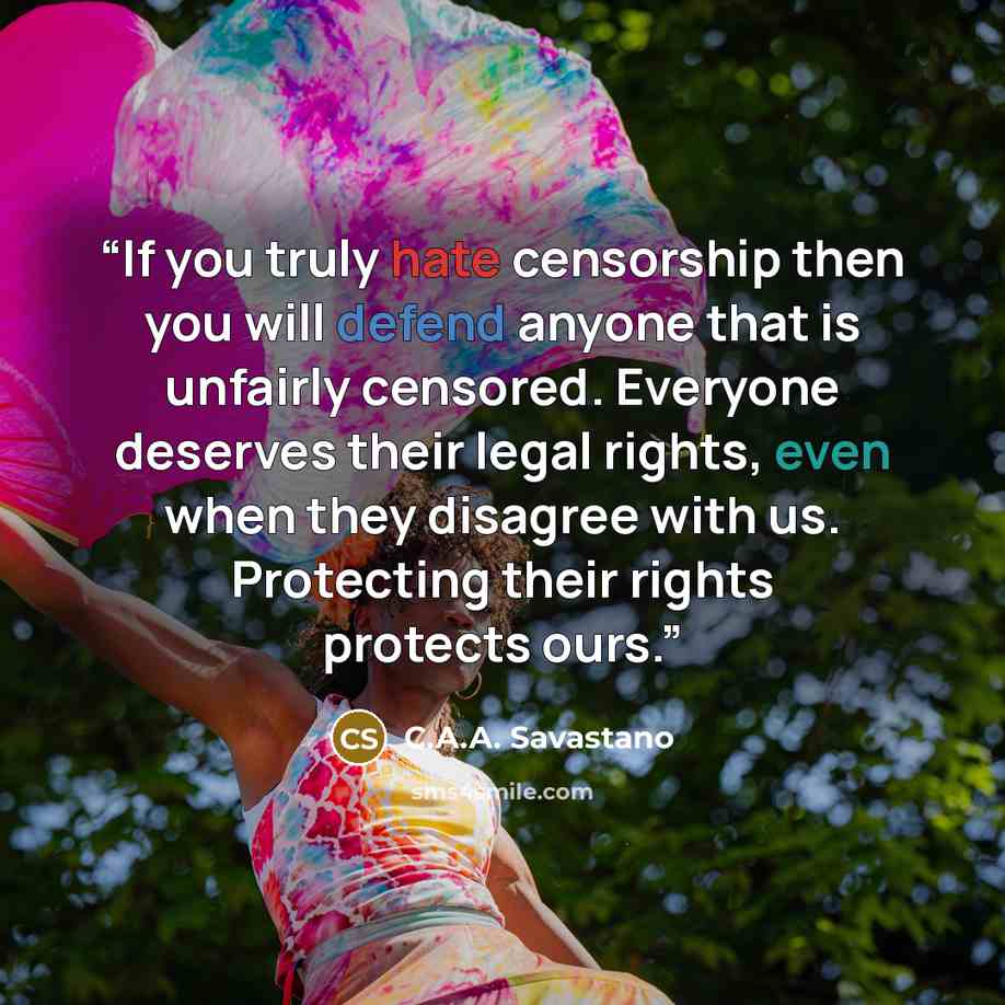 “If you truly hate censorship then you will defend anyone that is unfairly censored. Everyone deserves their legal rights, even when they disagree with us. Protecting their rights protects ours.” quote by C.A.A. Savastano