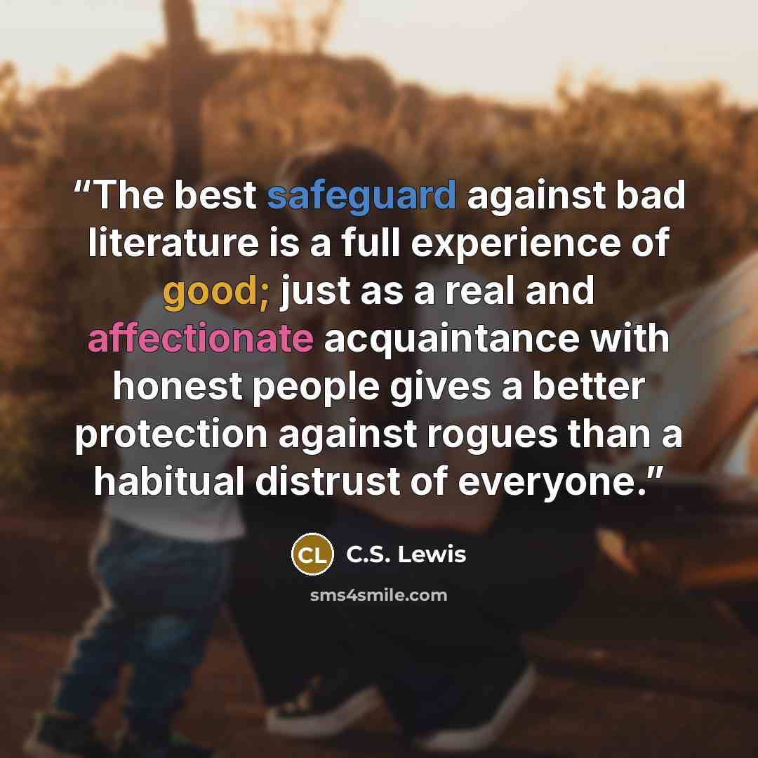 “The best safeguard against bad literature is a full experience of good; just as a real and affectionate acquaintance with honest people gives a better protection against rogues than a habitual distrust of everyone.” quote by C.S. Lewis