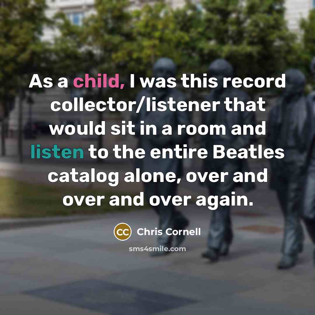 “As a child, I was this record collector/listener that would sit in a room and listen to the entire Beatles catalog alone, over and over and over again.” quote by Chris Cornell