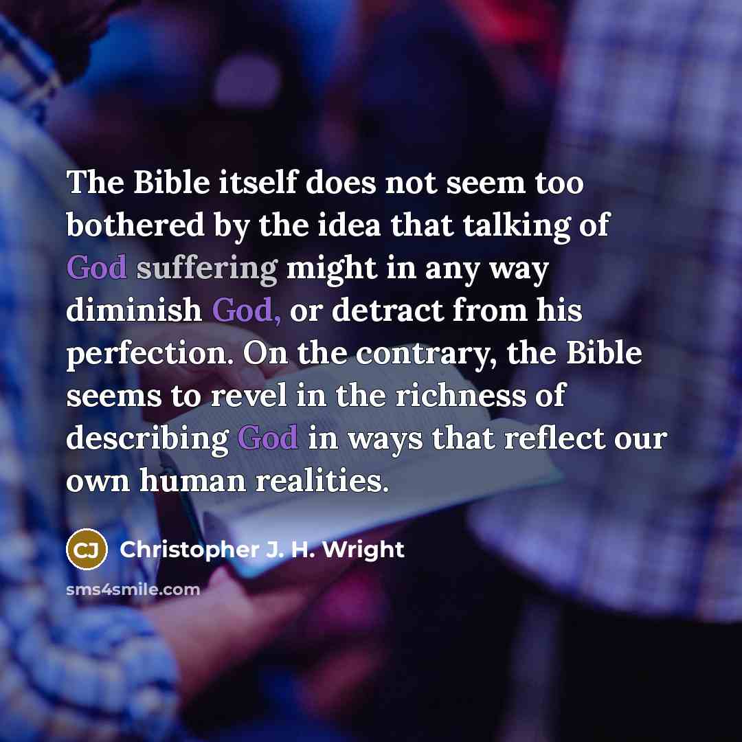 “The Bible itself does not seem too bothered by the idea that talking of God suffering might in any way diminish God, or detract from his perfection. On the contrary, the Bible seems to revel in the richness of describing God in ways that reflect our own human realities.” quote by Christopher J. H. Wright