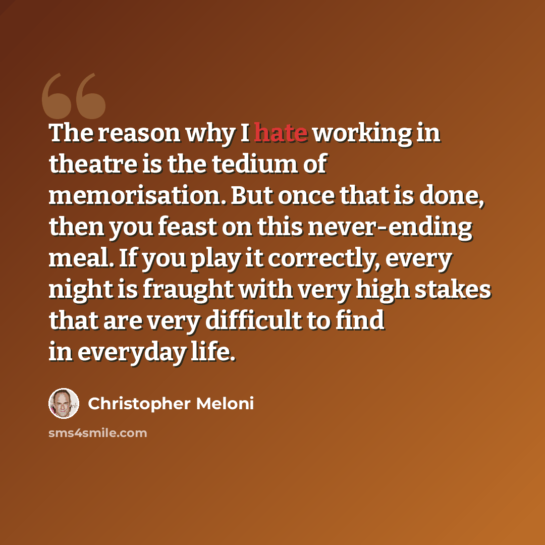 “The reason why I hate working in theatre is the tedium of memorisation. But once that is done, then you feast on this never-ending meal. If you play it correctly, every night is fraught with very high stakes that are very difficult to find in everyday life.” quote by Christopher Meloni