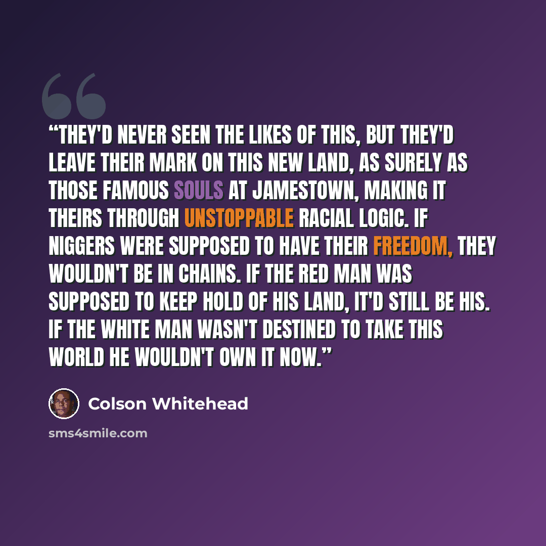 “They'd never seen the likes of this, but they'd leave their mark on this new land, as surely as those famous souls at Jamestown, making it theirs through unstoppable racial logic. If niggers were supposed to have their freedom, they wouldn't be in chains. If the red man was supposed to keep hold…” quote by Colson Whitehead