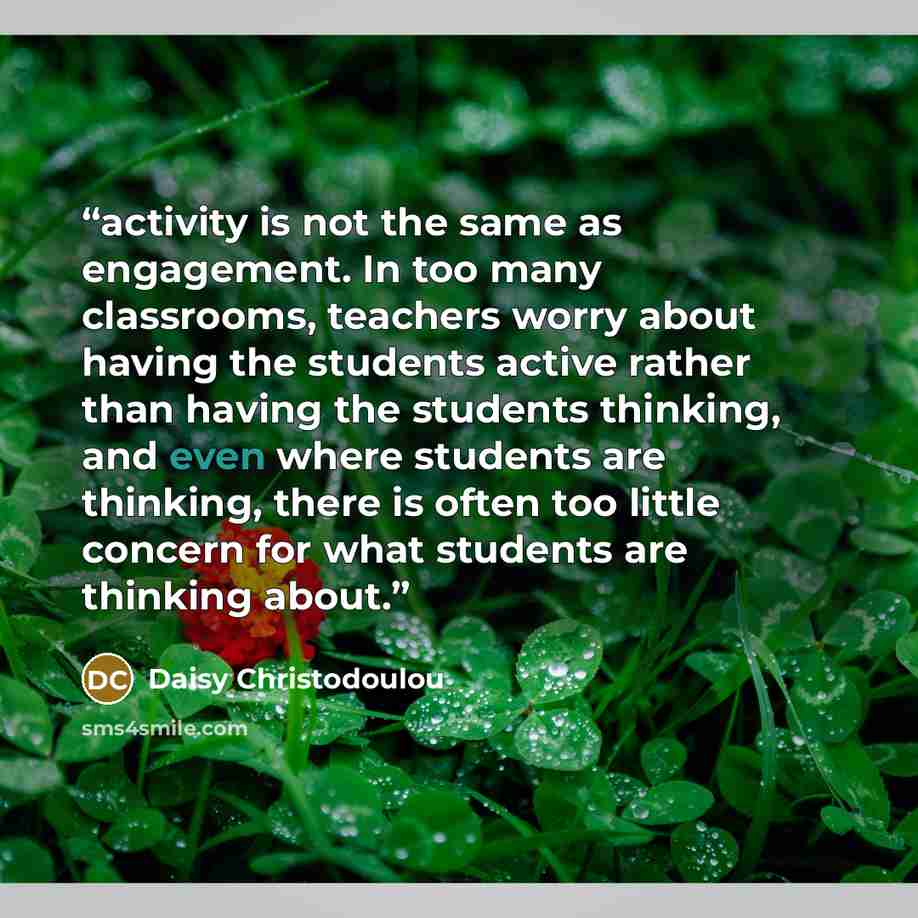 “activity is not the same as engagement. In too many classrooms, teachers worry about having the students active rather than having the students thinking, and even where students are thinking, there is often too little concern for what students are thinking about.” quote by Daisy Christodoulou