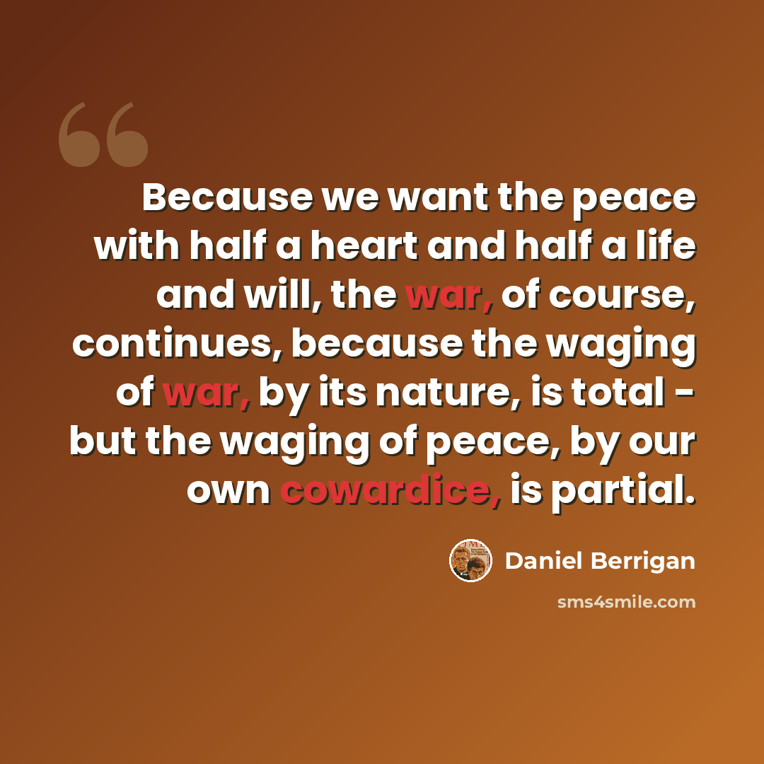 “Because we want the peace with half a heart and half a life and will, the war, of course, continues, because the waging of war, by its nature, is total - but the waging of peace, by our own cowardice, is partial.” quote by Daniel Berrigan