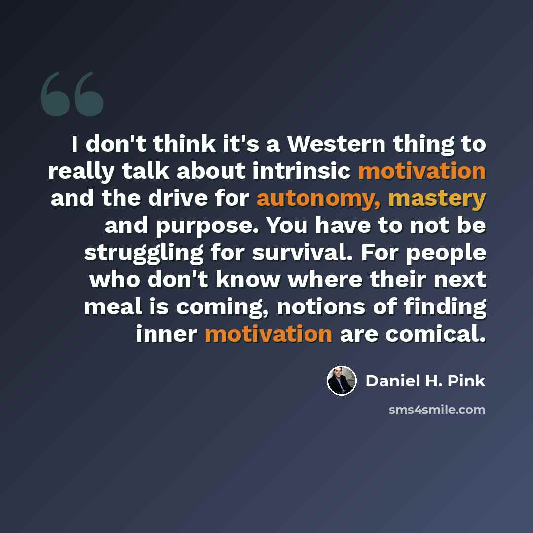 “I don't think it's a Western thing to really talk about intrinsic motivation and the drive for autonomy, mastery and purpose. You have to not be struggling for survival. For people who don't know where their next meal is coming, notions of finding inner motivation are comical.” quote by Daniel H. Pink