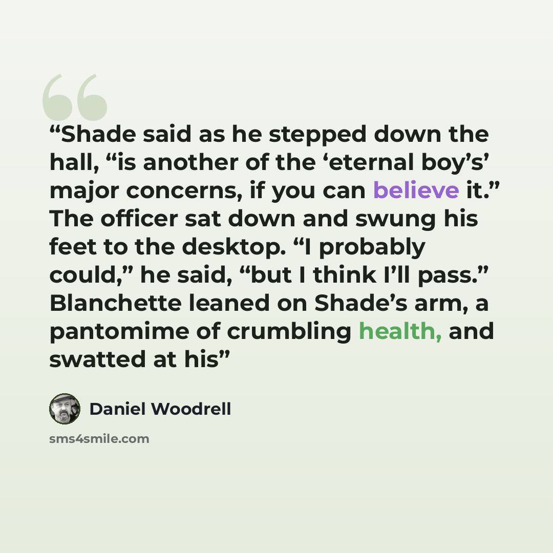 “Shade said as he stepped down the hall, “is another of the ‘eternal boy’s’ major concerns, if you can believe it.” The officer sat down and swung his feet to the desktop. “I probably could,” he said, “but I think I’ll pass.” Blanchette leaned on Shade’s arm, a pantomime of crumbling health, and…” quote by Daniel Woodrell