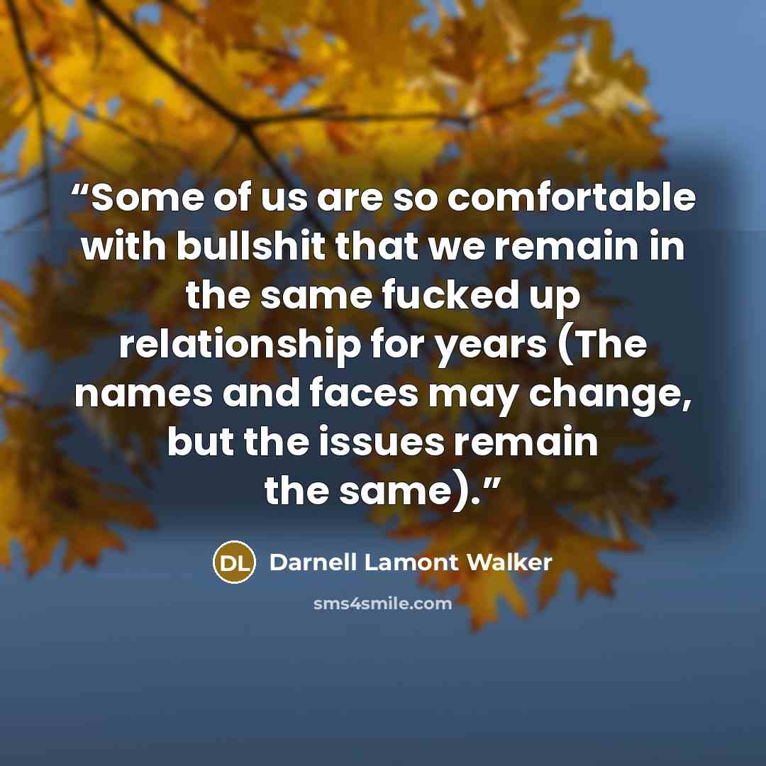 “Some of us are so comfortable with bullshit that we remain in the same fucked up relationship for years (The names and faces may change, but the issues remain the same).” quote by Darnell Lamont Walker