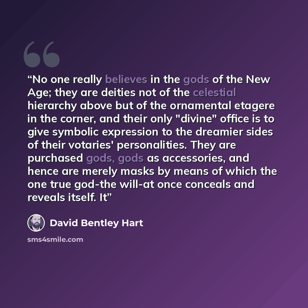 “No one really believes in the gods of the New Age; they are deities not of the celestial hierarchy above but of the ornamental etagere in the corner, and their only "divine" office is to give symbolic expression to the dreamier sides of their votaries' personalities. They are purchased gods, gods…” quote by David Bentley Hart