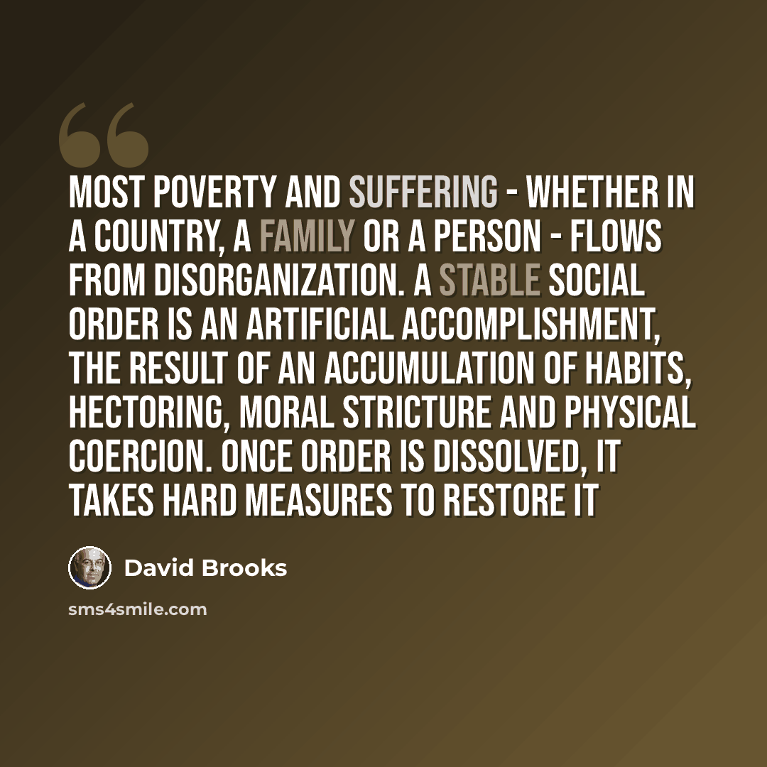 “Most poverty and suffering - whether in a country, a family or a person - flows from disorganization. A stable social order is an artificial accomplishment, the result of an accumulation of habits, hectoring, moral stricture and physical coercion. Once order is dissolved, it takes hard measures to…” quote by David Brooks