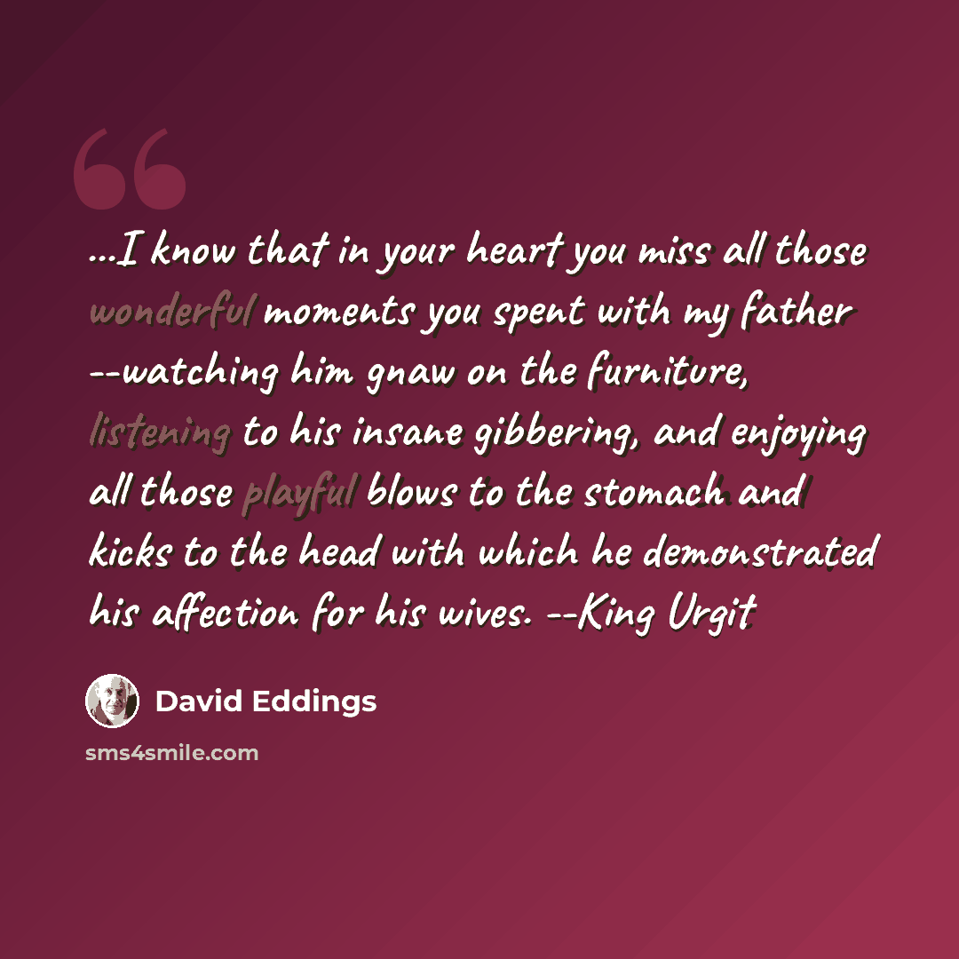 “...I know that in your heart you miss all those wonderful moments you spent with my father --watching him gnaw on the furniture, listening to his insane gibbering, and enjoying all those playful blows to the stomach and kicks to the head with which he demonstrated his affection for his wives…” quote by David Eddings