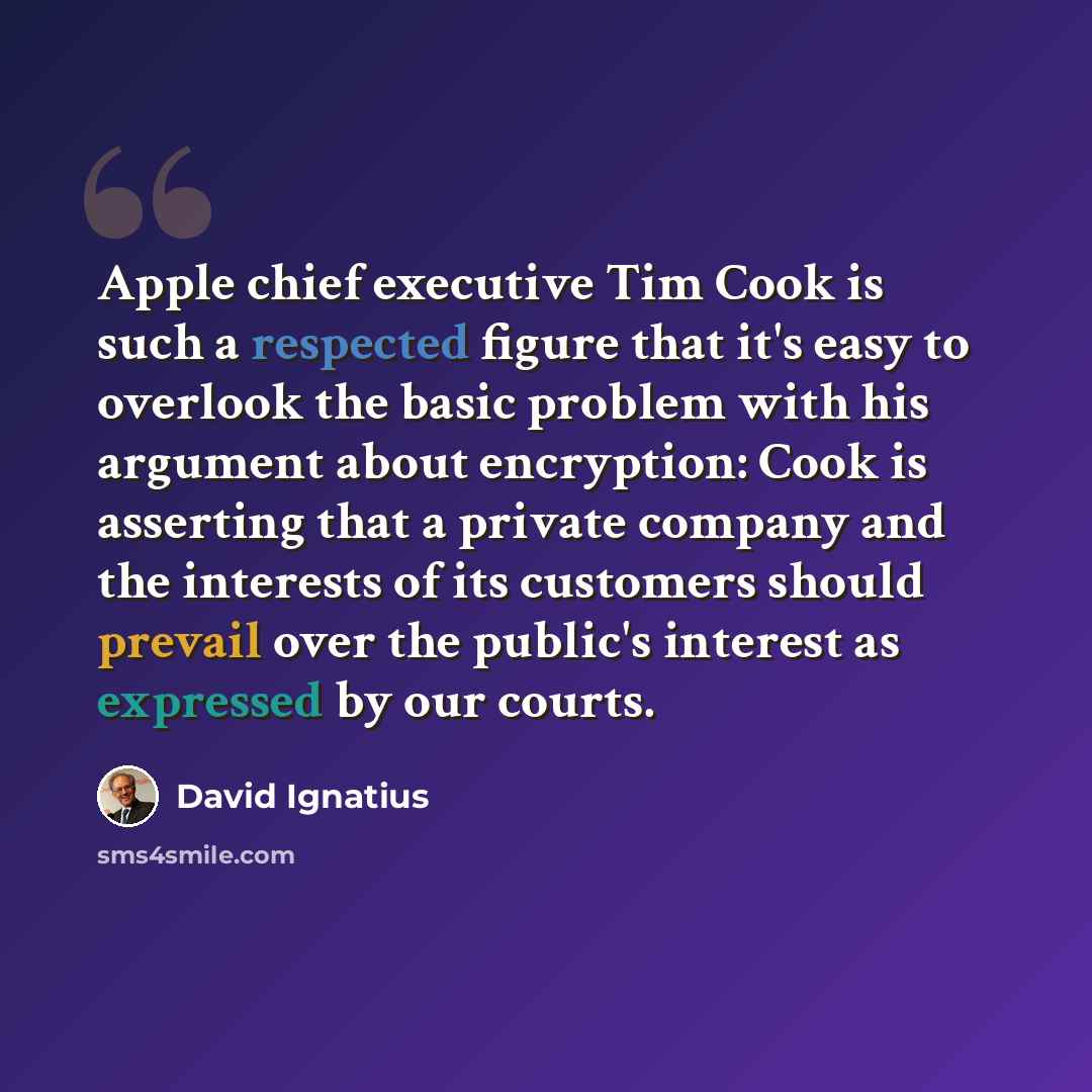 “Apple chief executive Tim Cook is such a respected figure that it's easy to overlook the basic problem with his argument about encryption: Cook is asserting that a private company and the interests of its customers should prevail over the public's interest as expressed by our courts.” quote by David Ignatius