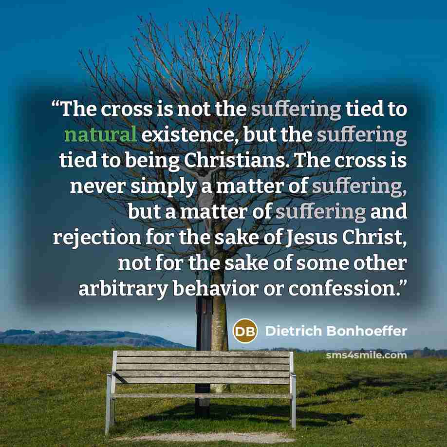 “The cross is not the suffering tied to natural existence, but the suffering tied to being Christians. The cross is never simply a matter of suffering, but a matter of suffering and rejection for the sake of Jesus Christ, not for the sake of some other arbitrary behavior or confession.” quote by Dietrich Bonhoeffer