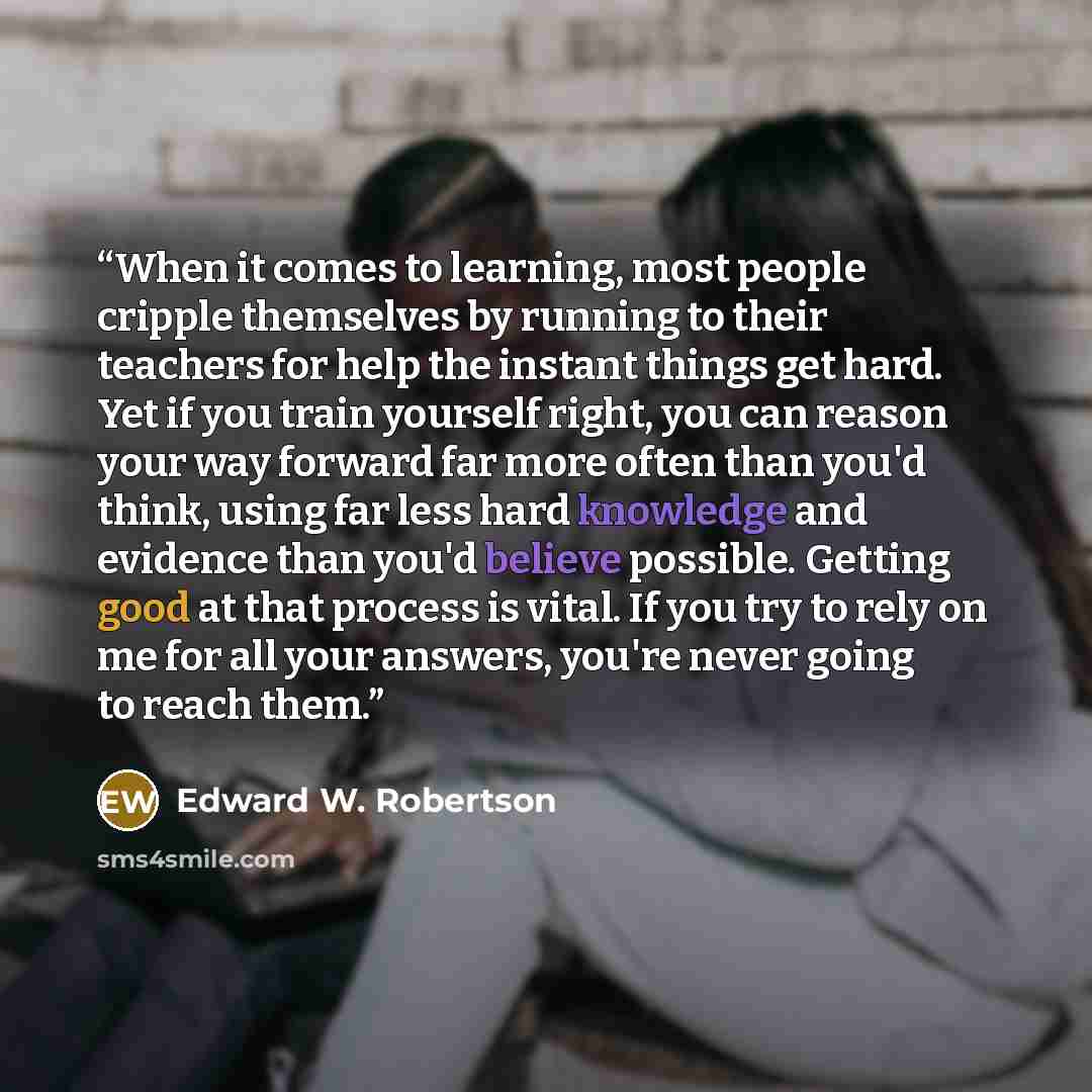 “When it comes to learning, most people cripple themselves by running to their teachers for help the instant things get hard. Yet if you train yourself right, you can reason your way forward far more often than you'd think, using far less hard knowledge and evidence than you'd believe possible…” quote by Edward W. Robertson