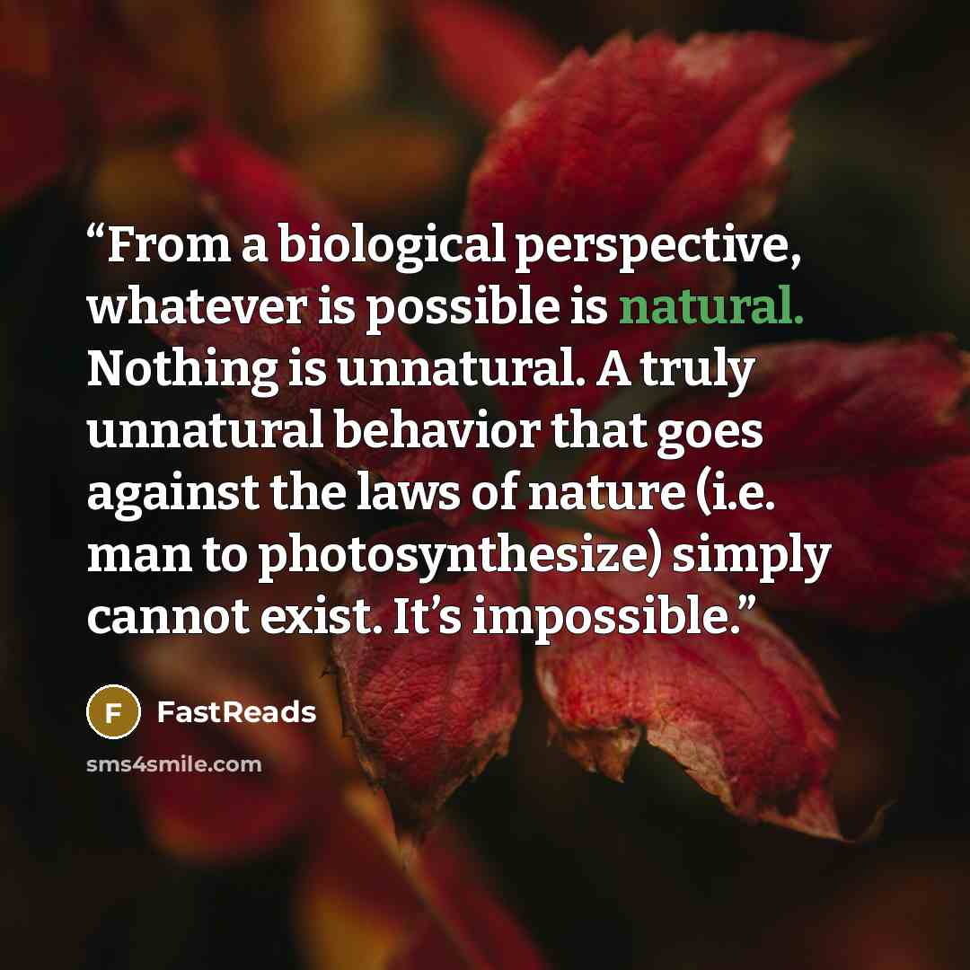 “From a biological perspective, whatever is possible is natural. Nothing is unnatural. A truly unnatural behavior that goes against the laws of nature (i.e. man to photosynthesize) simply cannot exist. It’s impossible.” quote by FastReads