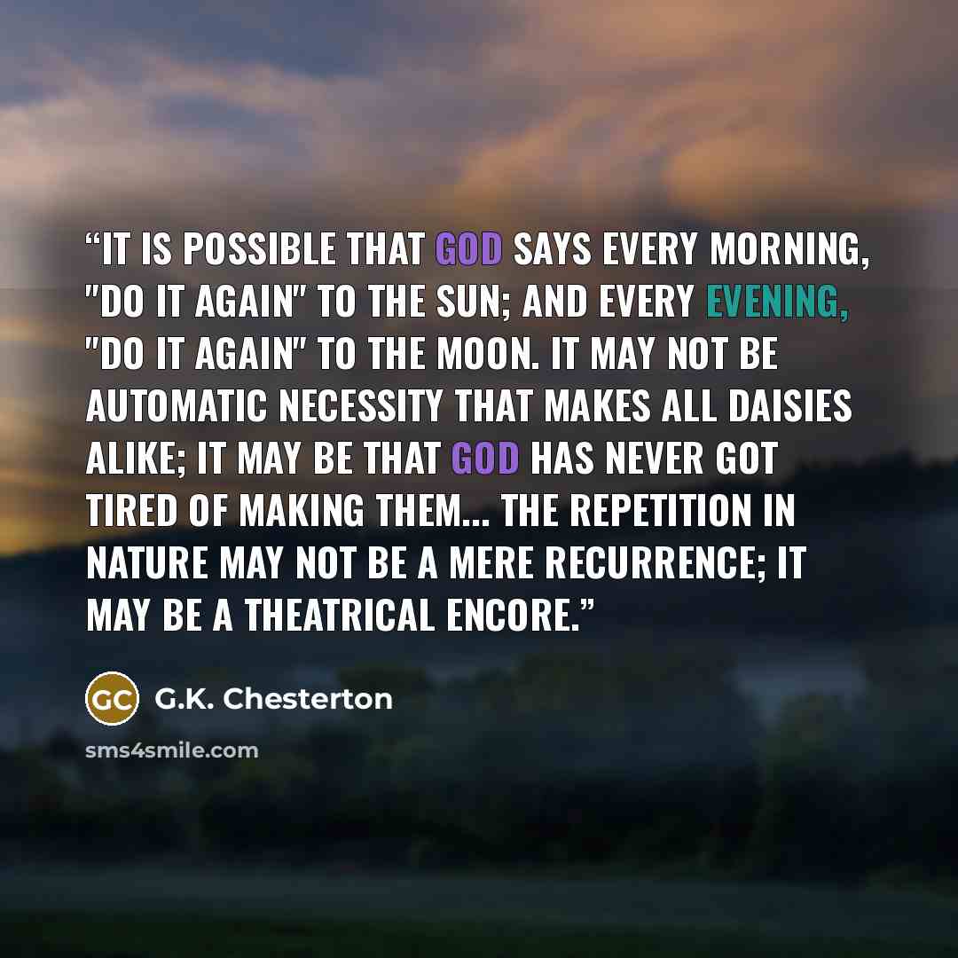 “It is possible that God says every morning, "Do it again" to the sun; and every evening, "Do it again" to the moon. It may not be automatic necessity that makes all daisies alike; it may be that God has never got tired of making them... The repetition in Nature may not be a mere recurrence; it may…” quote by G.K. Chesterton