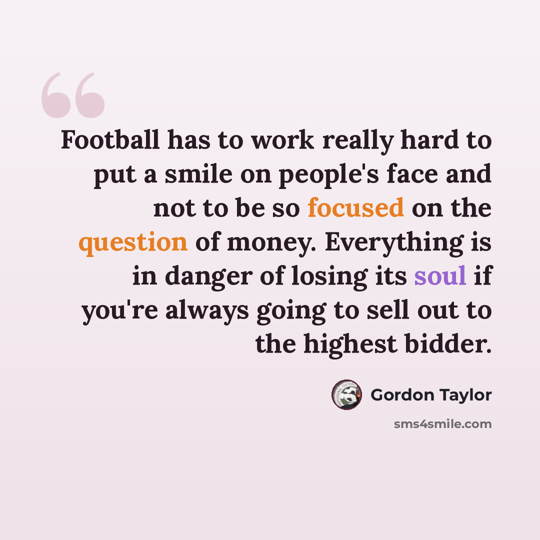 “Football has to work really hard to put a smile on people's face and not to be so focused on the question of money. Everything is in danger of losing its soul if you're always going to sell out to the highest bidder.” quote by Gordon Taylor