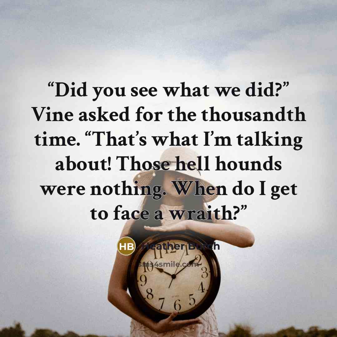 “Did you see what we did?” Vine asked for the thousandth time. “That’s what I’m talking about! Those hell hounds were nothing. When do I get to face a wraith?” quote by Heather Burch